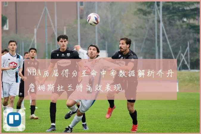 NBA历届得分王命中率数据解析乔丹詹姆斯杜兰特高效表现