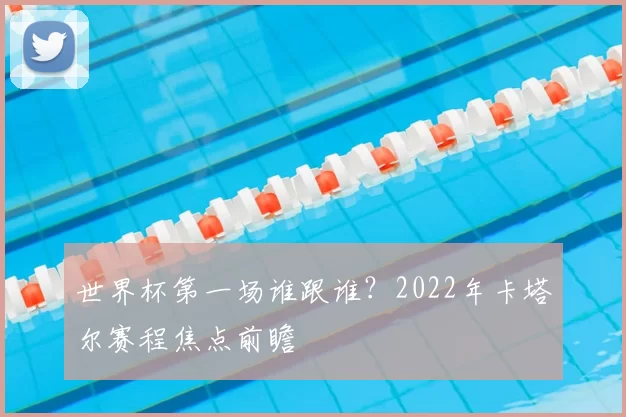 世界杯第一场谁跟谁？2022年卡塔尔赛程焦点前瞻