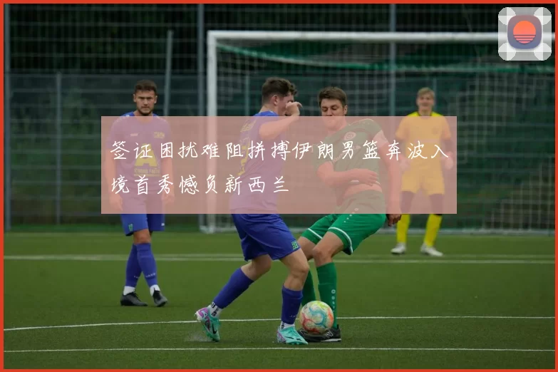 签证困扰难阻拼搏伊朗男篮奔波入境首秀憾负新西兰