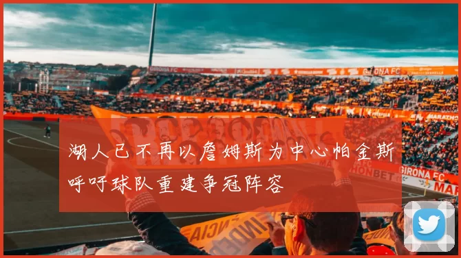 湖人已不再以詹姆斯为中心帕金斯呼吁球队重建争冠阵容