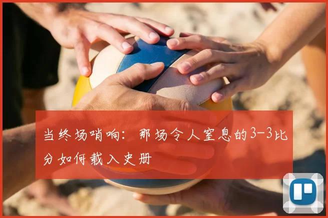 当终场哨响:那场令人窒息的3-3比分如何载入史册