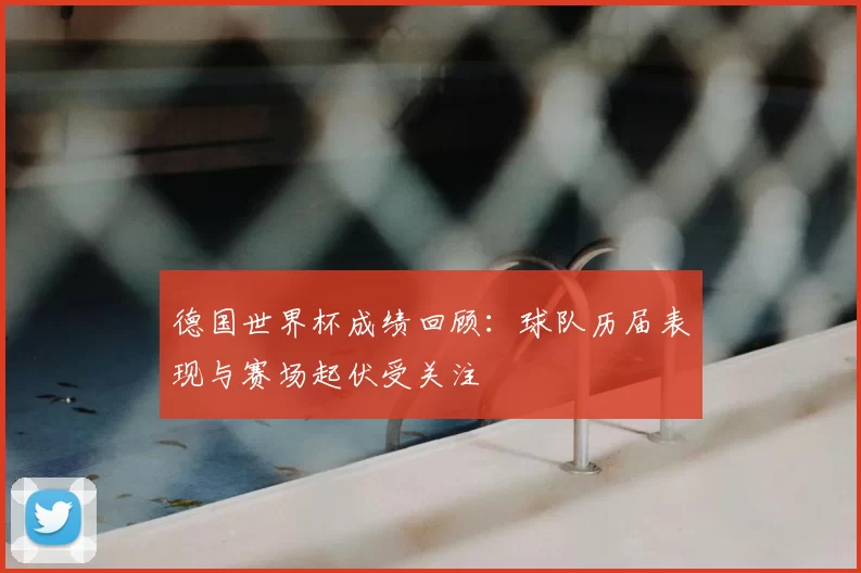 德国世界杯成绩回顾:球队历届表现与赛场起伏受关注