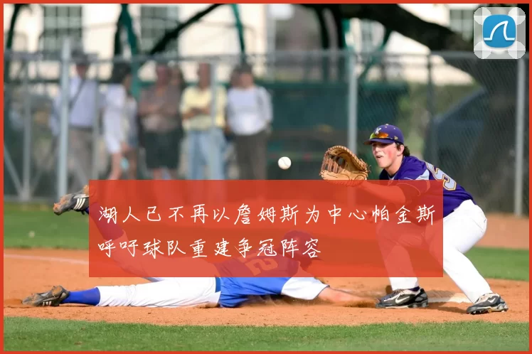 湖人已不再以詹姆斯为中心帕金斯呼吁球队重建争冠阵容
