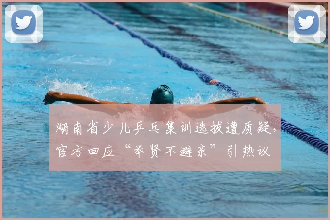 湖南省少儿乒乓集训选拔遭质疑，官方回应“举贤不避亲”引热议