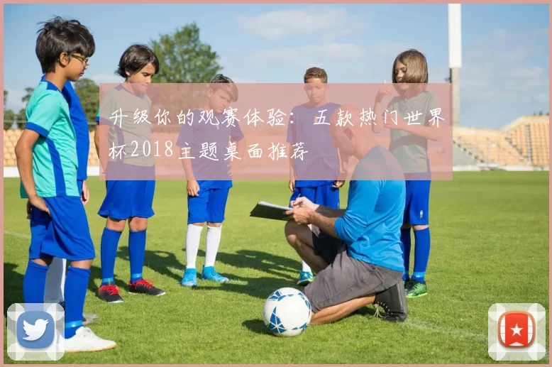 升级你的观赛体验:五款热门世界杯2018主题桌面推荐