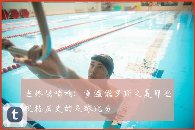 当终场哨响:重温俄罗斯之夏那些定格历史的足球比分