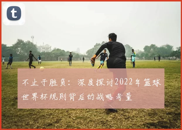 不止于胜负：深度探讨2022年篮球世界杯规则背后的战略考量