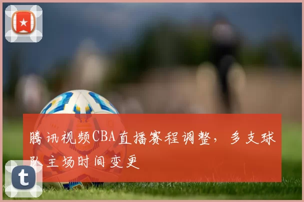 腾讯视频CBA直播赛程调整,多支球队主场时间变更