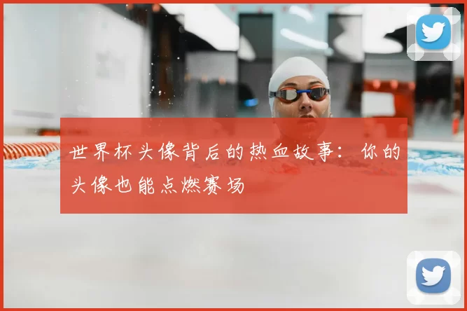 世界杯头像背后的热血故事:你的头像也能点燃赛场