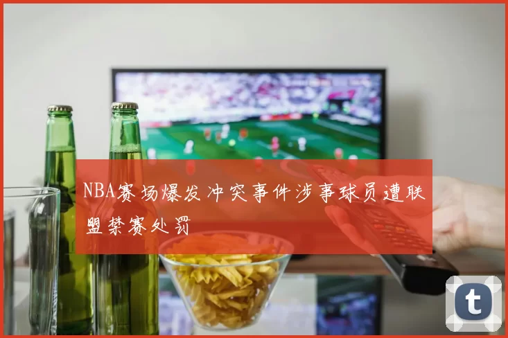 NBA赛场爆发冲突事件涉事球员遭联盟禁赛处罚