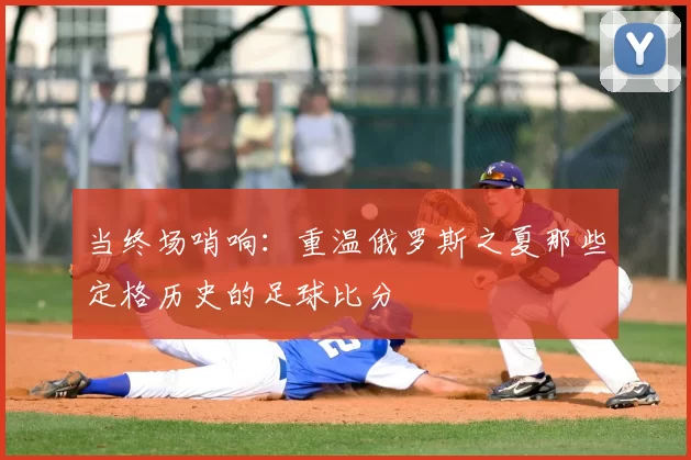 当终场哨响：重温俄罗斯之夏那些定格历史的足球比分