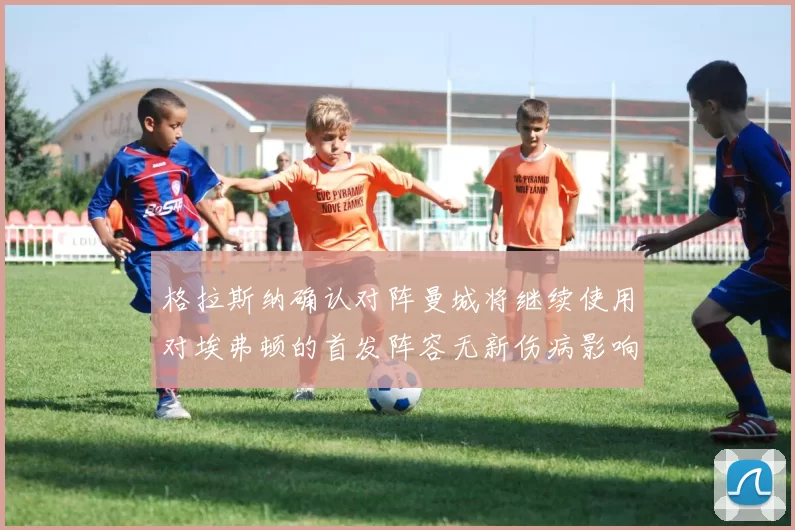格拉斯纳确认对阵曼城将继续使用对埃弗顿的首发阵容无新伤病影响