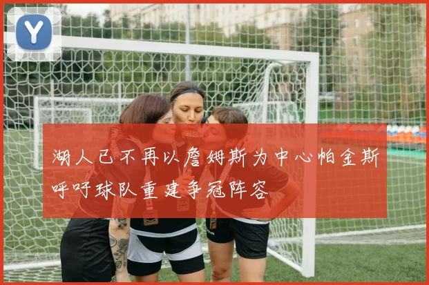 湖人已不再以詹姆斯为中心帕金斯呼吁球队重建争冠阵容