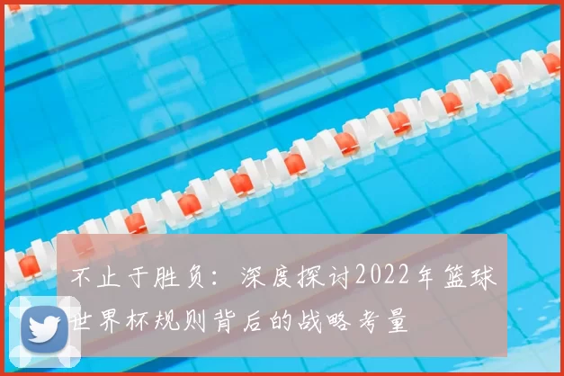 不止于胜负：深度探讨2022年篮球世界杯规则背后的战略考量