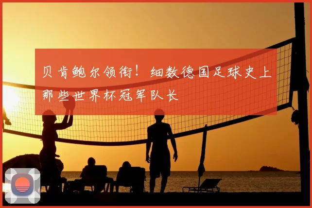 贝肯鲍尔领衔！细数德国足球史上那些世界杯冠军队长