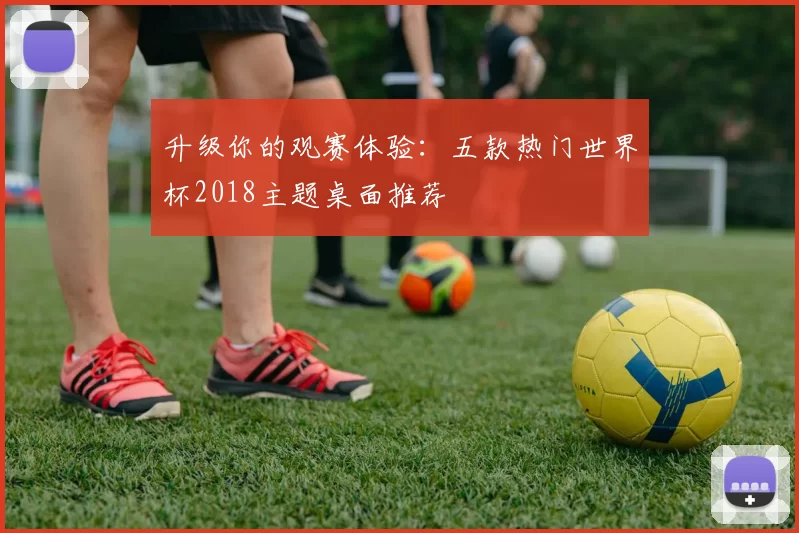 升级你的观赛体验：五款热门世界杯2018主题桌面推荐