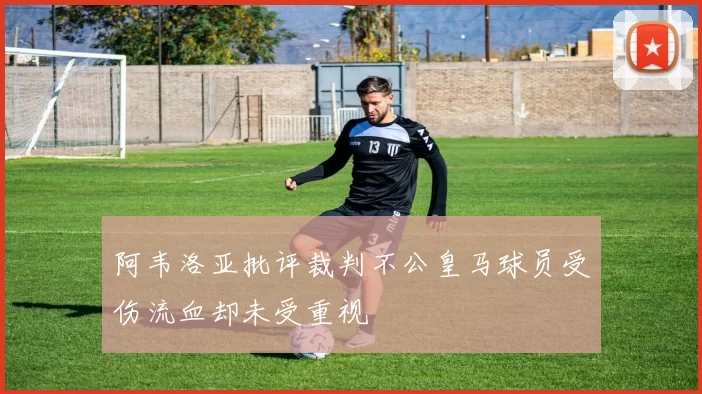 阿韦洛亚批评裁判不公皇马球员受伤流血却未受重视