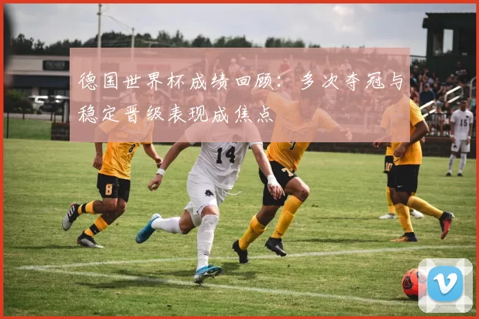 德国世界杯成绩回顾:多次夺冠与稳定晋级表现成焦点