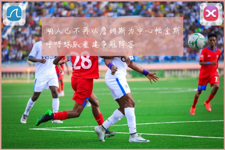 湖人已不再以詹姆斯为中心帕金斯呼吁球队重建争冠阵容