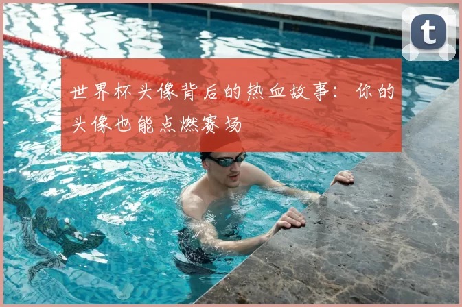 世界杯头像背后的热血故事:你的头像也能点燃赛场