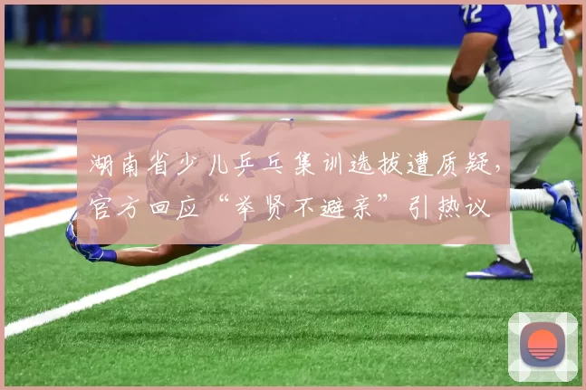 湖南省少儿乒乓集训选拔遭质疑，官方回应“举贤不避亲”引热议