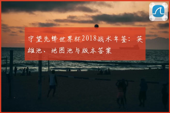 守望先锋世界杯2018战术年鉴：英雄池、地图池与版本答案