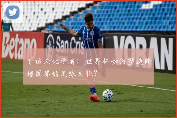 专访文化学者：世界杯如何塑造跨越国界的足球文化？