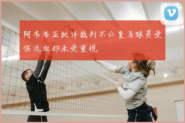 阿韦洛亚批评裁判不公皇马球员受伤流血却未受重视