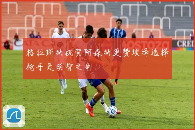 格拉斯纳祝贺阿森纳更赞埃泽选择枪手是明智之举
