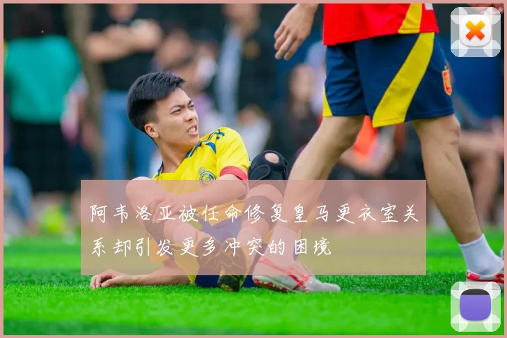 阿韦洛亚被任命修复皇马更衣室关系却引发更多冲突的困境