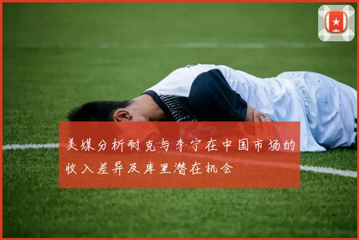 美媒分析耐克与李宁在中国市场的收入差异及库里潜在机会