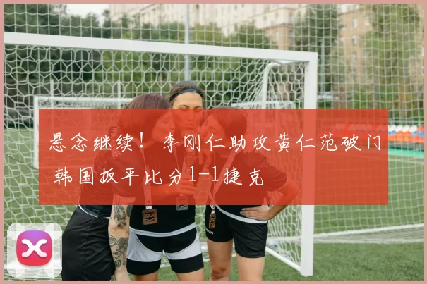 悬念继续！李刚仁助攻黄仁范破门 韩国扳平比分1-1捷克