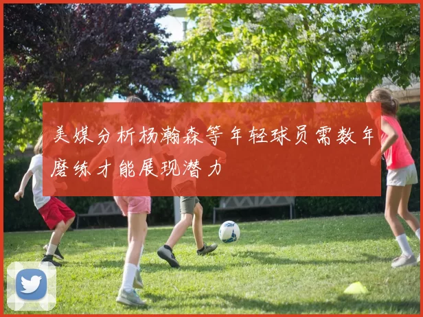 美媒分析杨瀚森等年轻球员需数年磨练才能展现潜力