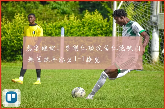 悬念继续！李刚仁助攻黄仁范破门 韩国扳平比分1-1捷克