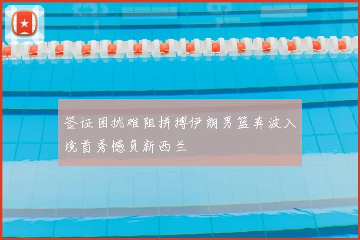 签证困扰难阻拼搏伊朗男篮奔波入境首秀憾负新西兰