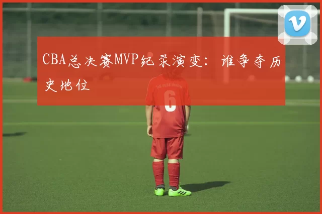 CBA总决赛MVP纪录演变：谁争夺历史地位