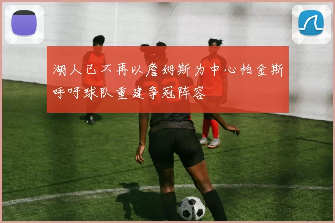 湖人已不再以詹姆斯为中心帕金斯呼吁球队重建争冠阵容