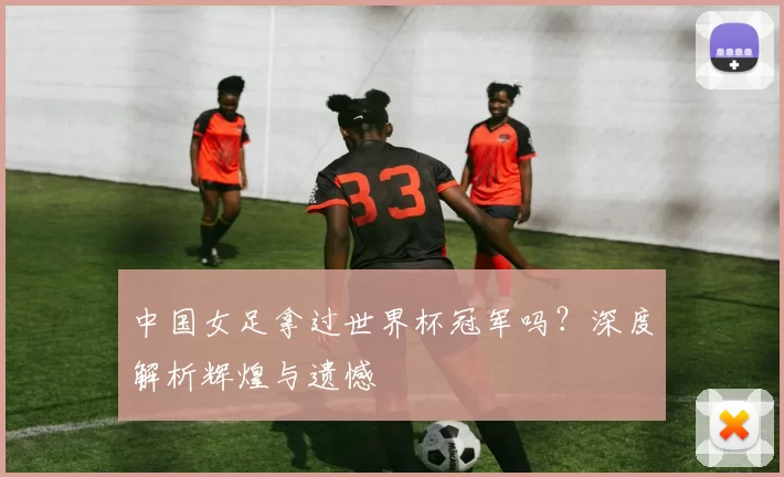 中国女足拿过世界杯冠军吗？深度解析辉煌与遗憾