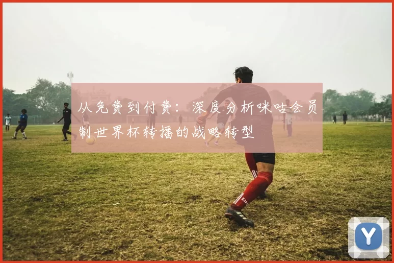 从免费到付费：深度分析咪咕会员制世界杯转播的战略转型