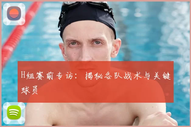 H组赛前专访：揭秘各队战术与关键球员