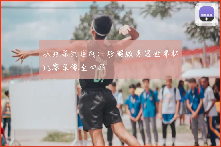 从绝杀到逆转：珍藏版男篮世界杯比赛录像全回顾