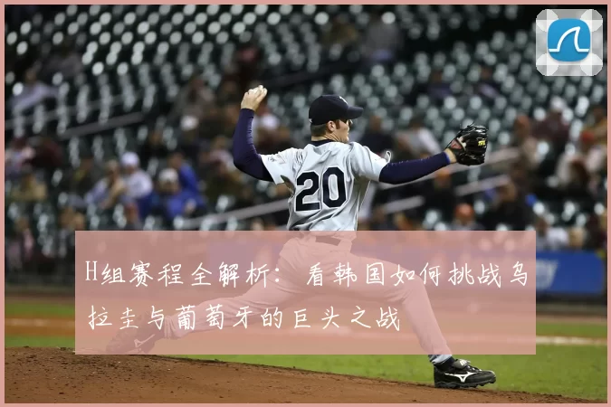 H组赛程全解析:看韩国如何挑战乌拉圭与葡萄牙的巨头之战