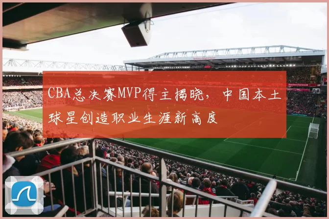 CBA总决赛MVP得主揭晓，中国本土球星创造职业生涯新高度