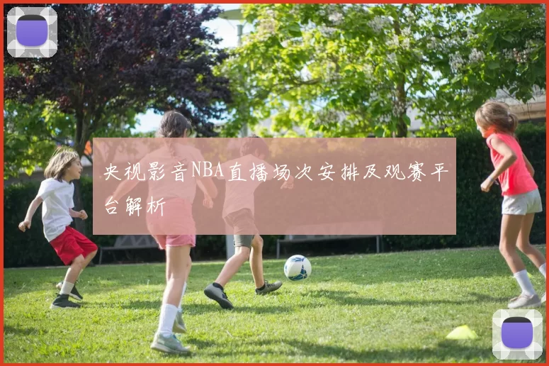 央视影音NBA直播场次安排及观赛平台解析
