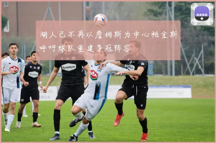 湖人已不再以詹姆斯为中心帕金斯呼吁球队重建争冠阵容