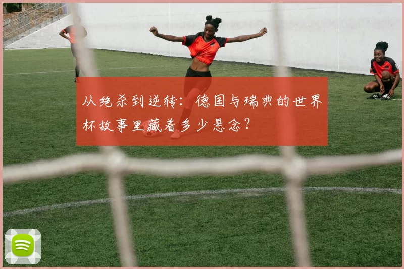 从绝杀到逆转:德国与瑞典的世界杯故事里藏着多少悬念?