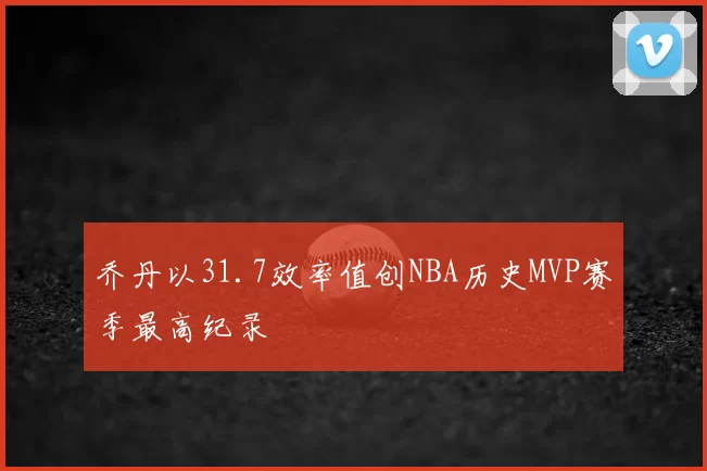 乔丹以31.7效率值创NBA历史MVP赛季最高纪录