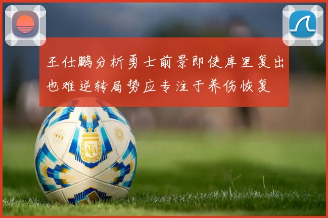 王仕鹏分析勇士前景即使库里复出也难逆转局势应专注于养伤恢复