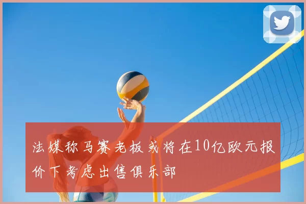 法媒称马赛老板或将在10亿欧元报价下考虑出售俱乐部