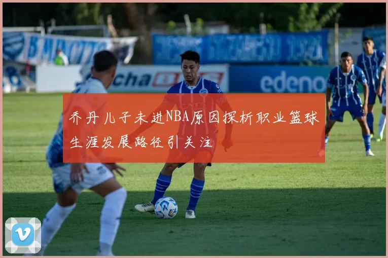乔丹儿子未进NBA原因探析职业篮球生涯发展路径引关注